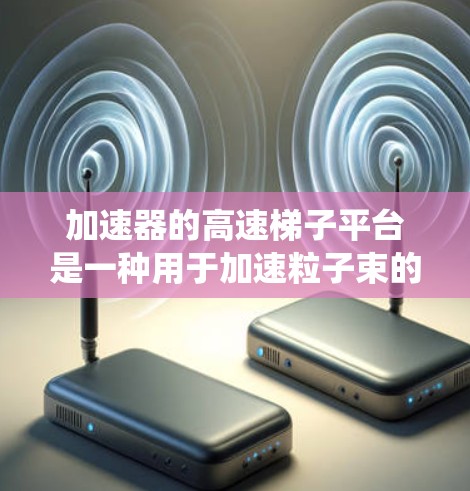 加速器的高速梯子平台是一种用于加速粒子束的高科技机械系统，旨在提高加速器的效率和灵活性。以下是对其工作原理和应用场景的详细分析